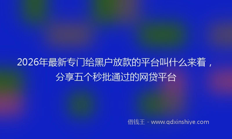 2026年最新专门给黑户放款的平台叫什么来着，分享五个秒批通过的网贷平台