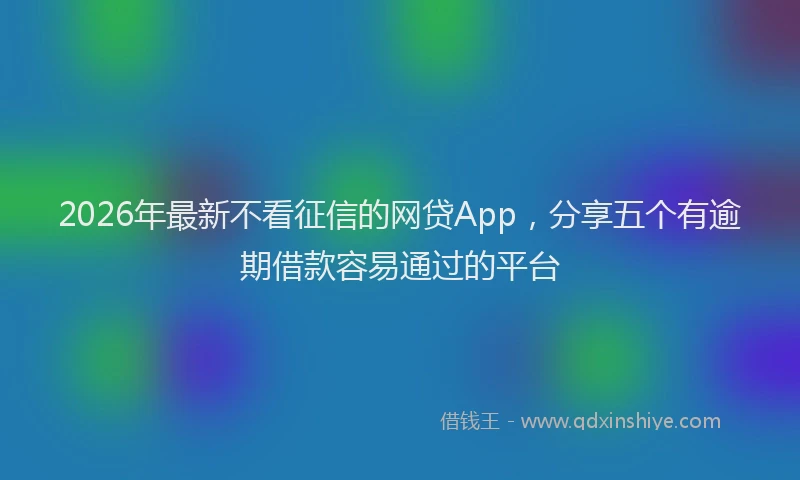 2026年最新不看征信的网贷App，分享五个有逾期借款容易通过的平台