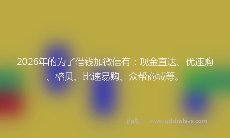 2026年的为了借钱加微信有：现金直达、优速购、榕贝、比速易购、众帮商城等。