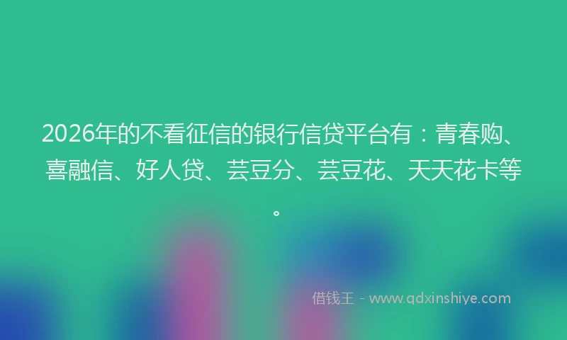 2026年的不看征信的银行信贷平台有：青春购、喜融信、好人贷、芸豆分、芸豆花、天天花卡等。