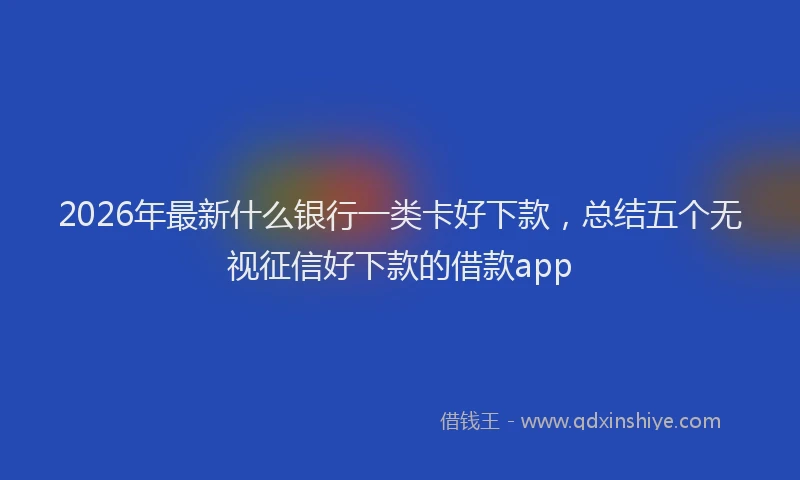 2026年最新什么银行一类卡好下款，总结五个无视征信好下款的借款app