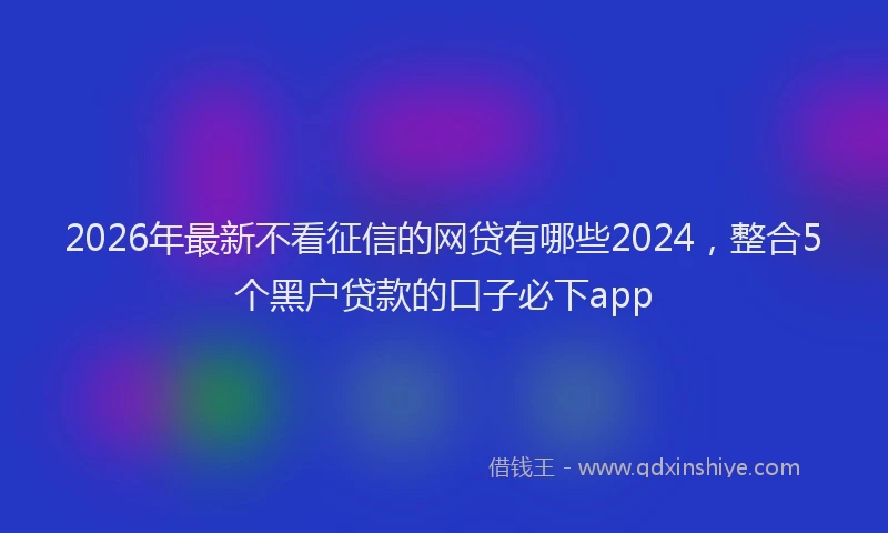 2026年最新不看征信的网贷有哪些2024，整合5个黑户贷款的口子必下app