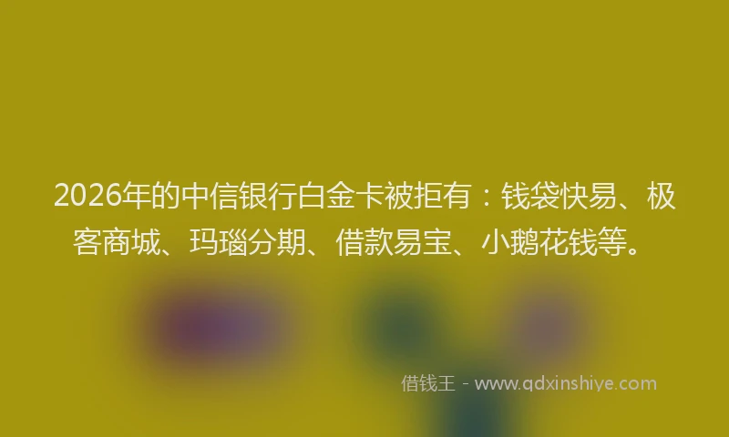 2026年的中信银行白金卡被拒有:钱袋快易、极客商城、玛瑙分期、借款易宝、小鹅花钱等。
