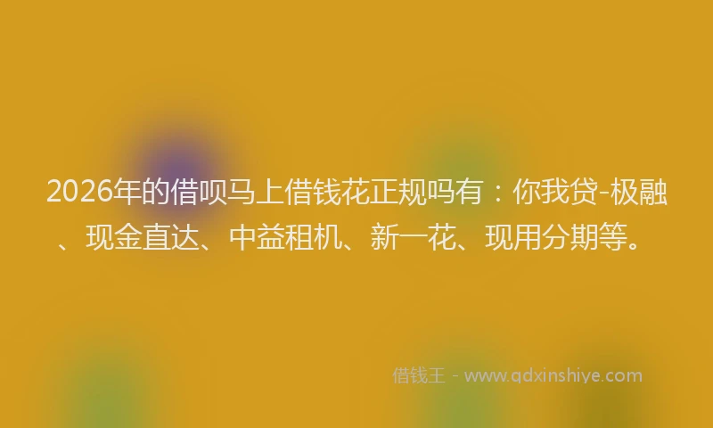 2026年的借呗马上借钱花正规吗有：你我贷-极融、现金直达、中益租机、新一花、现用分期等。