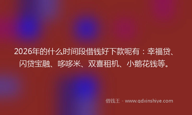 2026年的什么时间段借钱好下款呢有：幸福贷、闪贷宝融、哆哆米、双喜租机、小鹅花钱等。