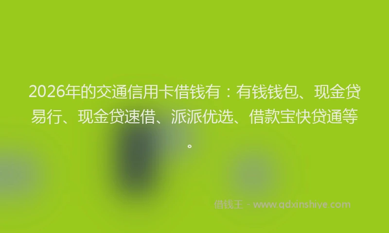 2026年的交通信用卡借钱有：有钱钱包、现金贷易行、现金贷速借、派派优选、借款宝快贷通等。