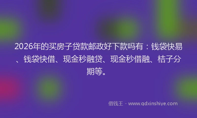 2026年的买房子贷款邮政好下款吗有：钱袋快易、钱袋快借、现金秒融贷、现金秒借融、桔子分期等。