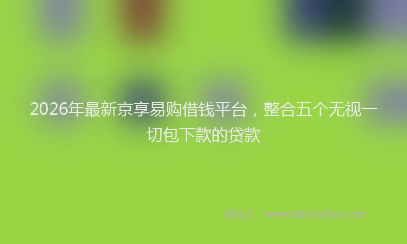 2026年最新京享易购借钱平台，整合五个无视一切包下款的贷款