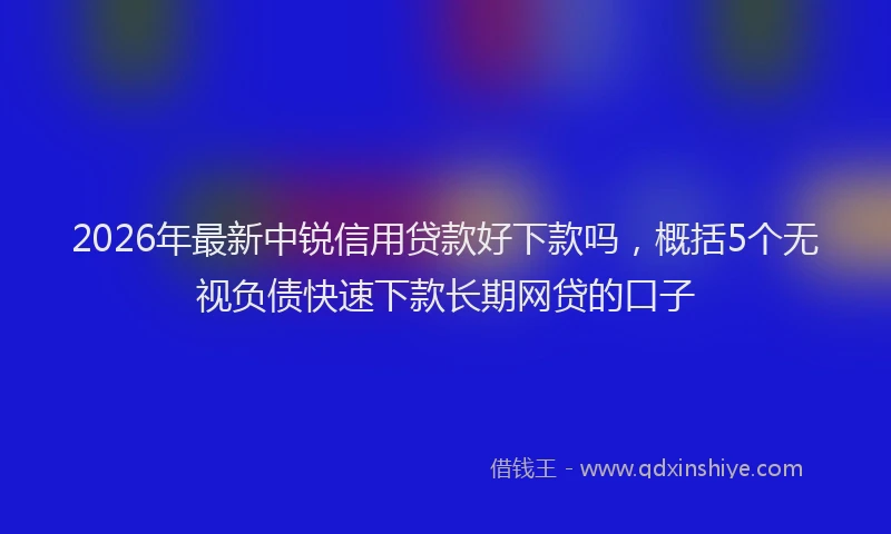2026年最新中锐信用贷款好下款吗，概括5个无视负债快速下款长期网贷的口子
