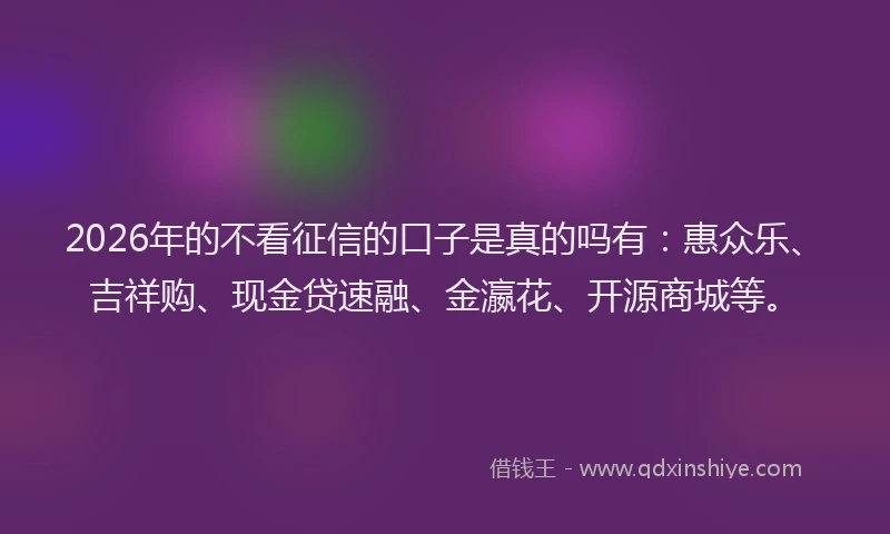 2026年的不看征信的口子是真的吗有：惠众乐、吉祥购、现金贷速融、金瀛花、开源商城等。