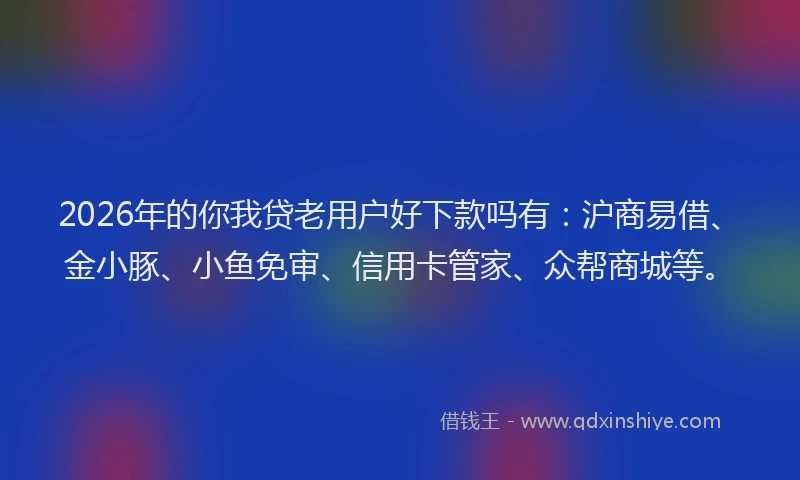 2026年的你我贷老用户好下款吗有：沪商易借、金小豚、小鱼免审、信用卡管家、众帮商城等。