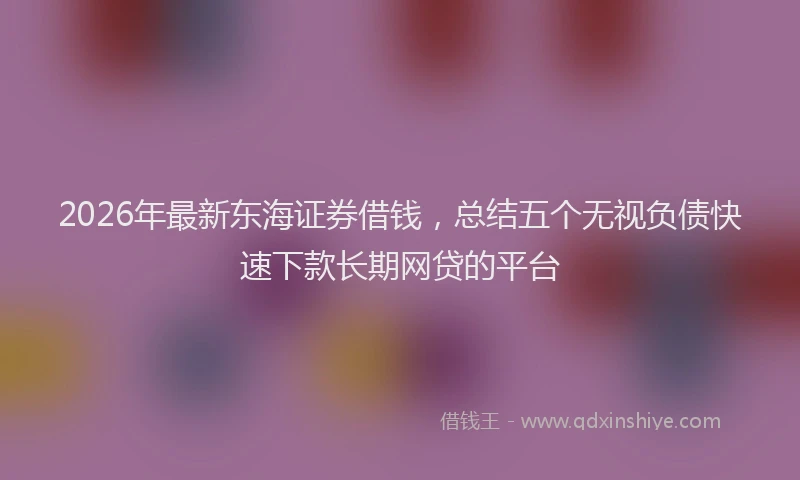 2026年最新东海证券借钱，总结五个无视负债快速下款长期网贷的平台