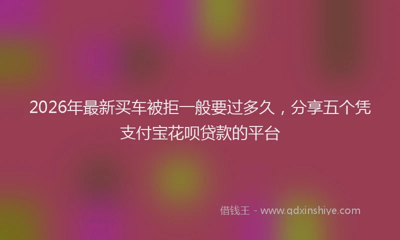 2026年最新买车被拒一般要过多久，分享五个凭支付宝花呗贷款的平台