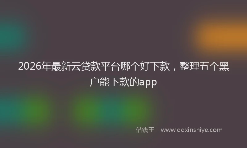 2026年最新云贷款平台哪个好下款，整理五个黑户能下款的app