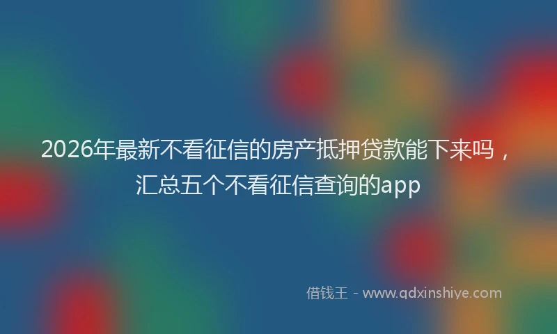 2026年最新不看征信的房产抵押贷款能下来吗,汇总五个不看征信查询的app