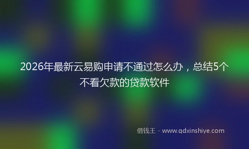 2026年最新云易购申请不通过怎么办，总结5个不看欠款的贷款软件