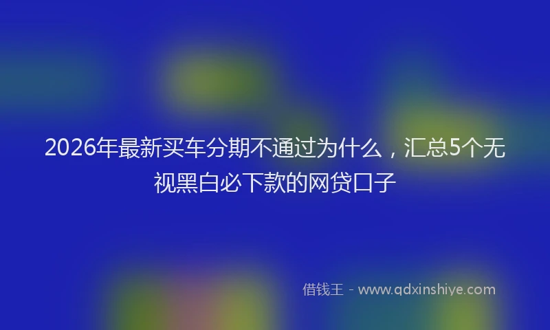 2026年最新买车分期不通过为什么，汇总5个无视黑白必下款的网贷口子
