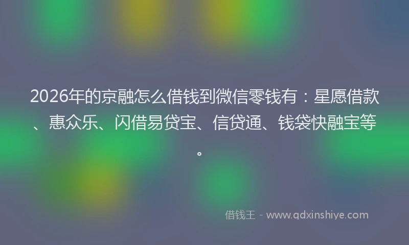2026年的京融怎么借钱到微信零钱有：星愿借款、惠众乐、闪借易贷宝、信贷通、钱袋快融宝等。
