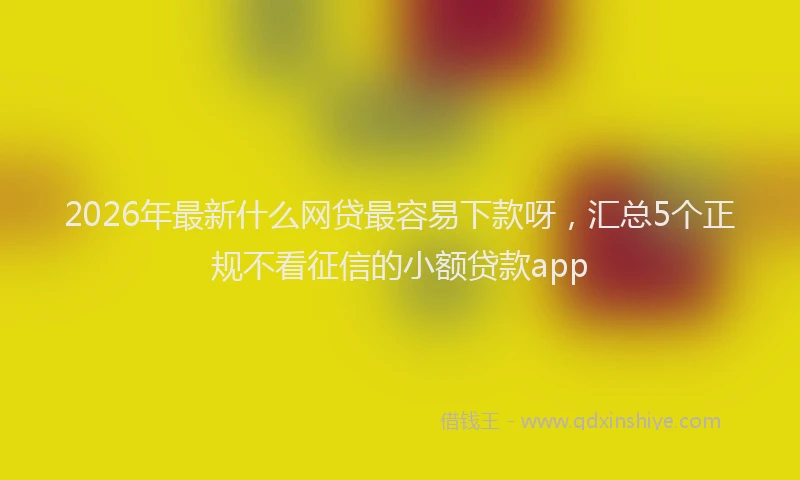 2026年最新什么网贷最容易下款呀，汇总5个正规不看征信的小额贷款app