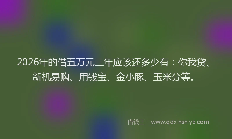 2026年的借五万元三年应该还多少有：你我贷、新机易购、用钱宝、金小豚、玉米分等。
