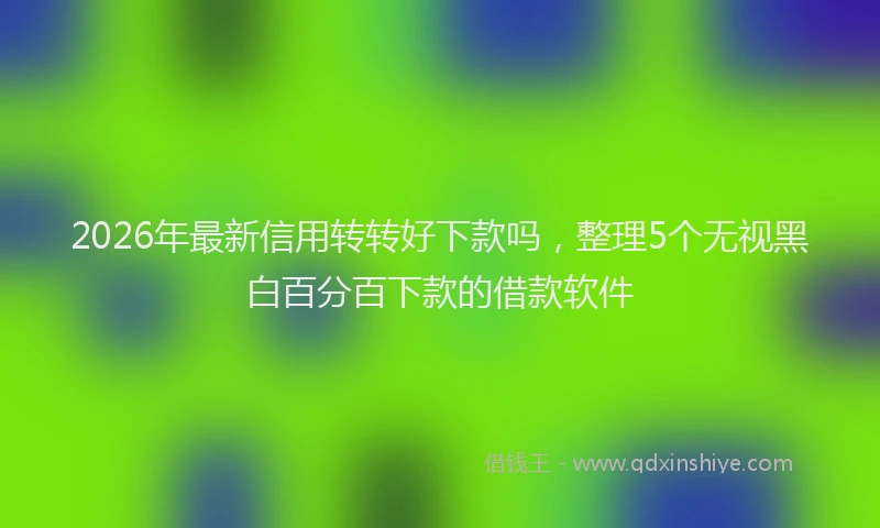 2026年最新信用转转好下款吗,整理5个无视黑白百分百下款的借款软件