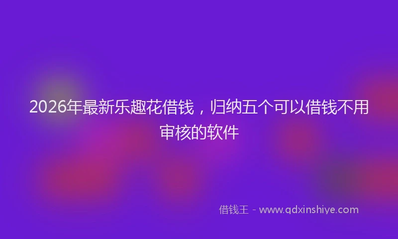 2026年最新乐趣花借钱，归纳五个可以借钱不用审核的软件