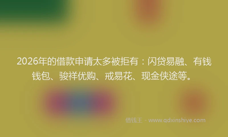 2026年的借款申请太多被拒有：闪贷易融、有钱钱包、骏祥优购、戒易花、现金侠途等。