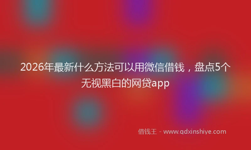 2026年最新什么方法可以用微信借钱，盘点5个无视黑白的网贷app