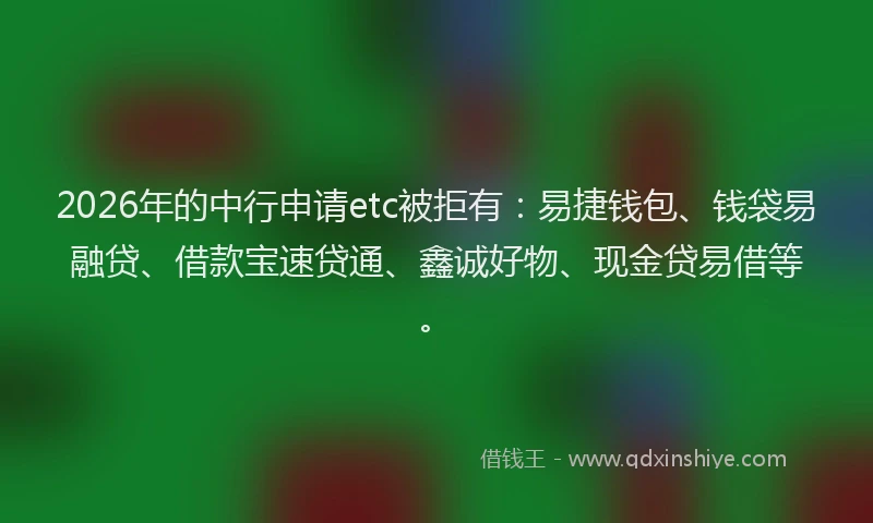 2026年的中行申请etc被拒有：易捷钱包、钱袋易融贷、借款宝速贷通、鑫诚好物、现金贷易借等。