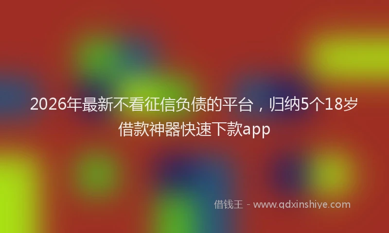 2026年最新不看征信负债的平台，归纳5个18岁借款神器快速下款app