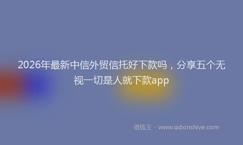 2026年最新中信外贸信托好下款吗，分享五个无视一切是人就下款app