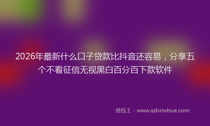 2026年最新什么口子贷款比抖音还容易，分享五个不看征信无视黑白百分百下款软件