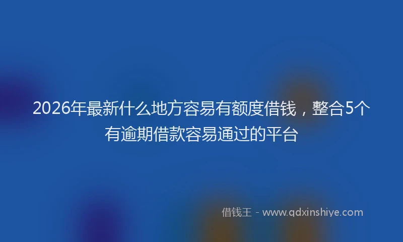 2026年最新什么地方容易有额度借钱，整合5个有逾期借款容易通过的平台