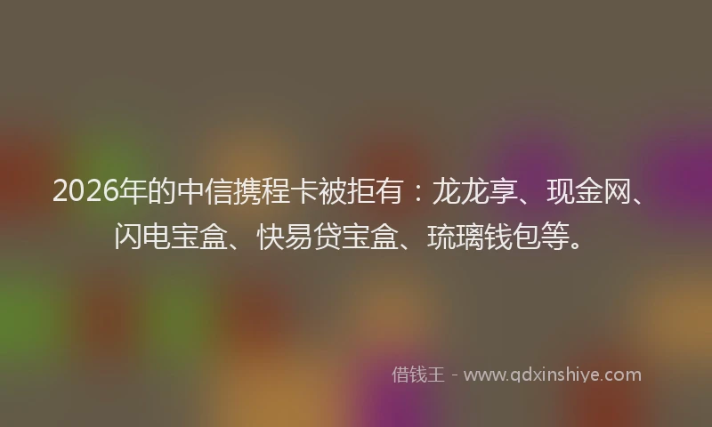 2026年的中信携程卡被拒有:龙龙享、现金网、闪电宝盒、快易贷宝盒、琉璃钱包等。