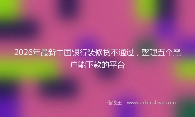 2026年最新中国银行装修贷不通过，整理五个黑户能下款的平台