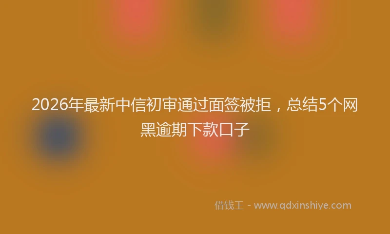 2026年最新中信初审通过面签被拒，总结5个网黑逾期下款口子