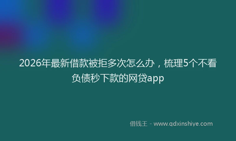 2026年最新借款被拒多次怎么办，梳理5个不看负债秒下款的网贷app