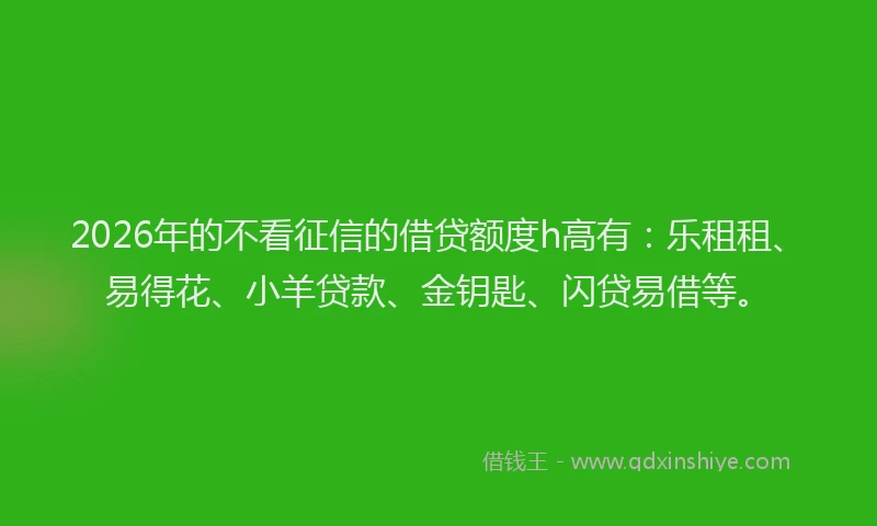 2026年的不看征信的借贷额度h高有：乐租租、易得花、小羊贷款、金钥匙、闪贷易借等。