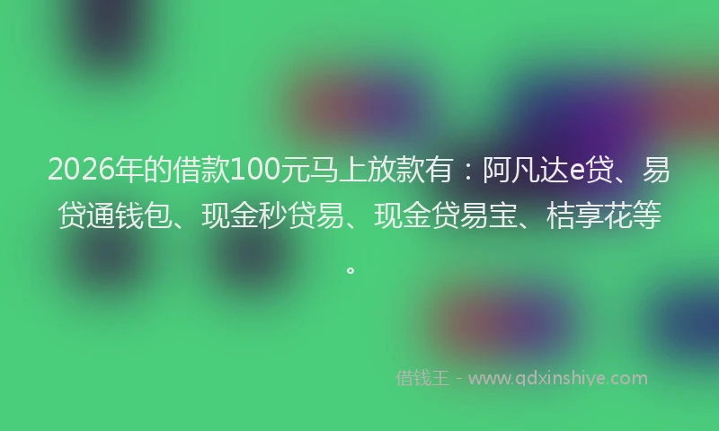 2026年的借款100元马上放款有：阿凡达e贷、易贷通钱包、现金秒贷易、现金贷易宝、桔享花等。