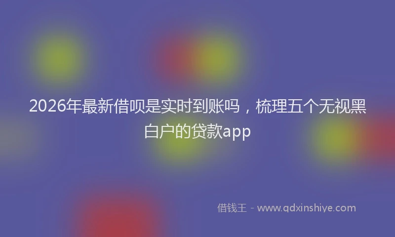 2026年最新借呗是实时到账吗，梳理五个无视黑白户的贷款app