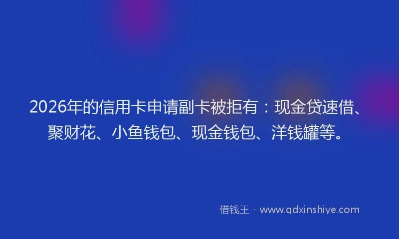 2026年的信用卡申请副卡被拒有：现金贷速借、聚财花、小鱼钱包、现金钱包、洋钱罐等。