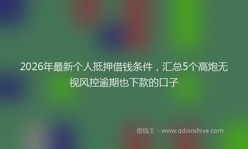 2026年最新个人抵押借钱条件,汇总5个高炮无视风控逾期也下款的口子