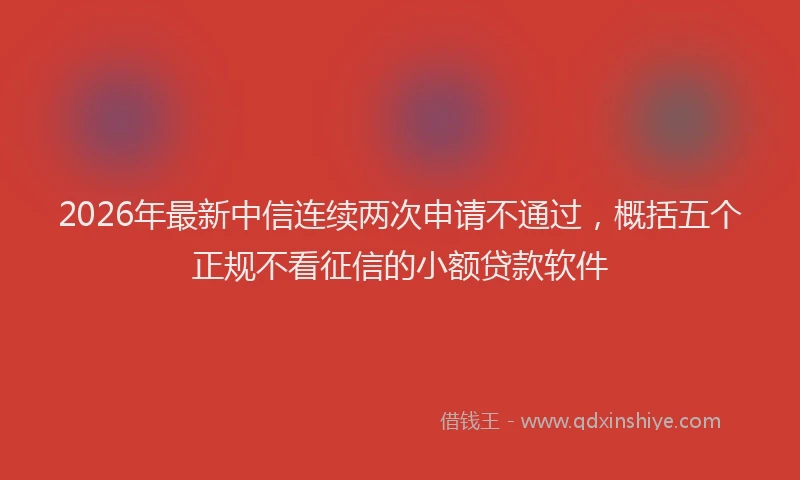 2026年最新中信连续两次申请不通过，概括五个正规不看征信的小额贷款软件