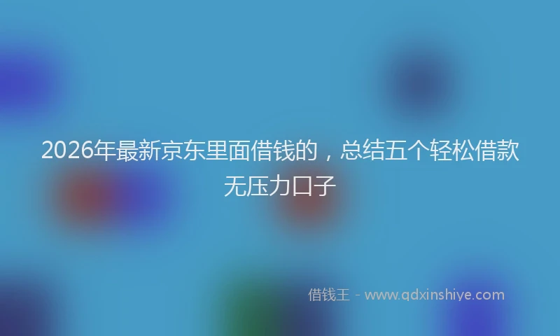 2026年最新京东里面借钱的，总结五个轻松借款无压力口子