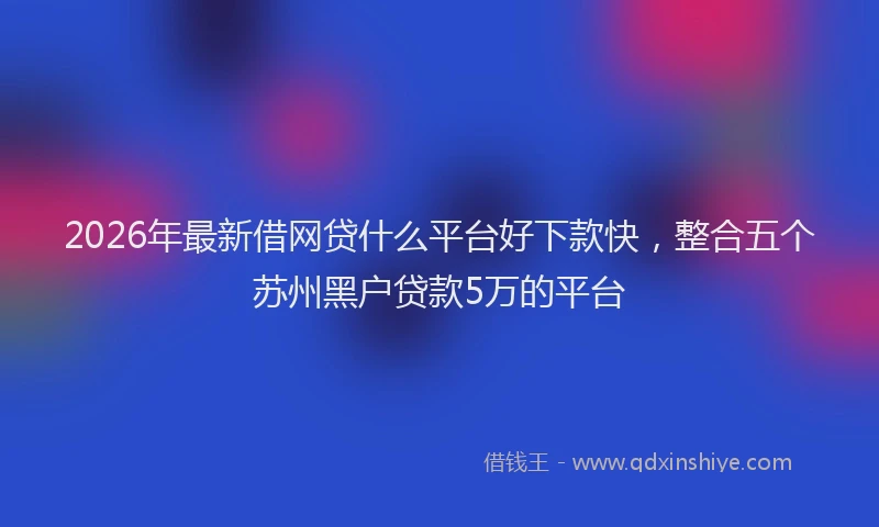 2026年最新借网贷什么平台好下款快，整合五个苏州黑户贷款5万的平台
