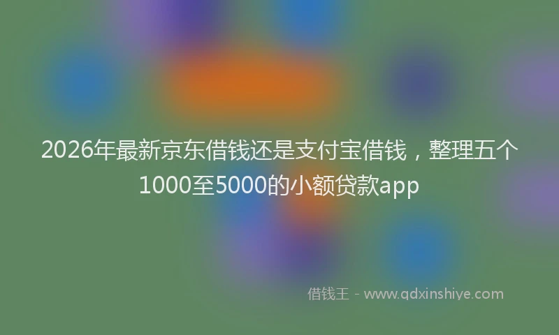 2026年最新京东借钱还是支付宝借钱，整理五个1000至5000的小额贷款app