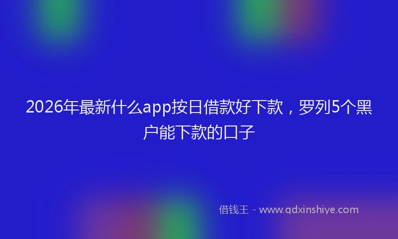 2026年最新什么app按日借款好下款，罗列5个黑户能下款的口子
