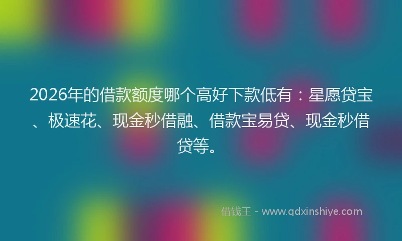 2026年的借款额度哪个高好下款低有:星愿贷宝、极速花、现金秒借融、借款宝易贷、现金秒借贷等。