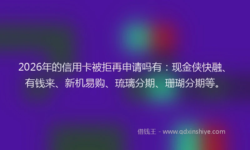 2026年的信用卡被拒再申请吗有：现金侠快融、有钱来、新机易购、琉璃分期、珊瑚分期等。