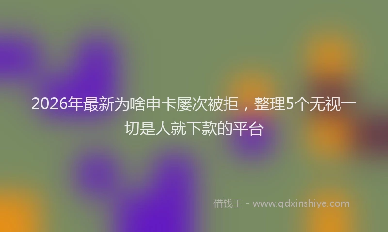 2026年最新为啥申卡屡次被拒，整理5个无视一切是人就下款的平台